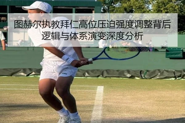 图赫尔执教拜仁高位压迫强度调整背后逻辑与体系演变深度分析