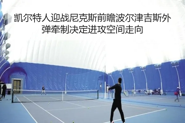 凯尔特人迎战尼克斯前瞻波尔津吉斯外弹牵制决定进攻空间走向
