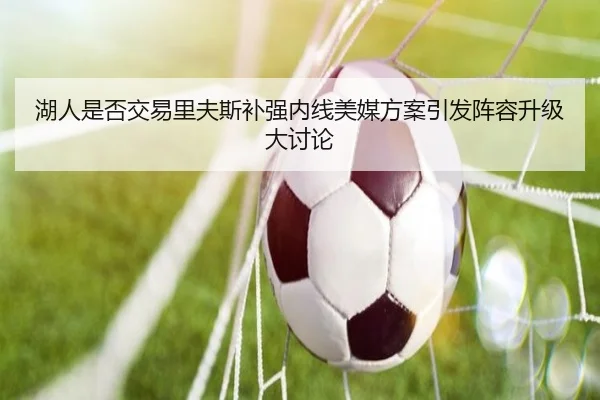 湖人是否交易里夫斯补强内线美媒方案引发阵容升级大讨论