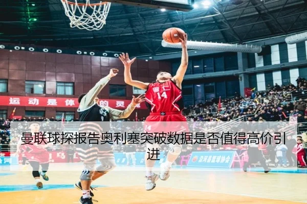 曼联球探报告奥利塞突破数据是否值得高价引进