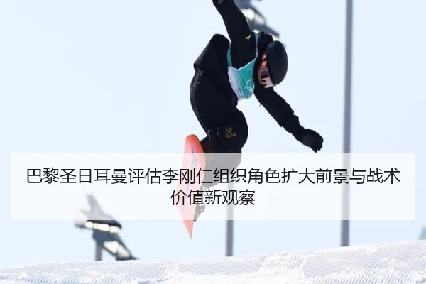 巴黎圣日耳曼评估李刚仁组织角色扩大前景与战术价值新观察