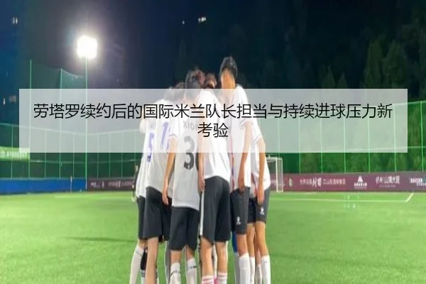 劳塔罗续约后的国际米兰队长担当与持续进球压力新考验
