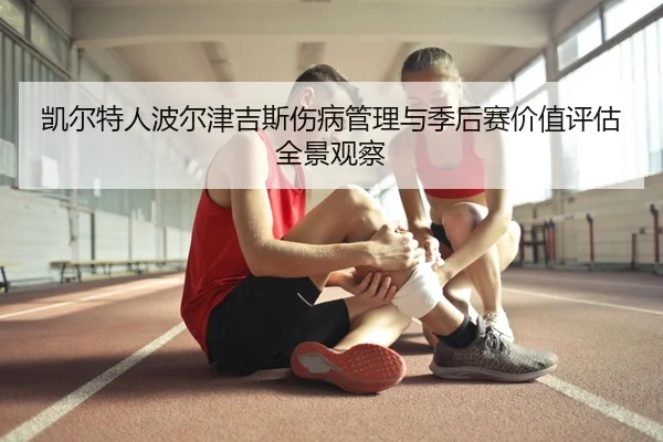 凯尔特人波尔津吉斯伤病管理与季后赛价值评估全景观察