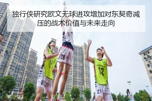 独行侠研究欧文无球进攻增加对东契奇减压的战术价值与未来走向