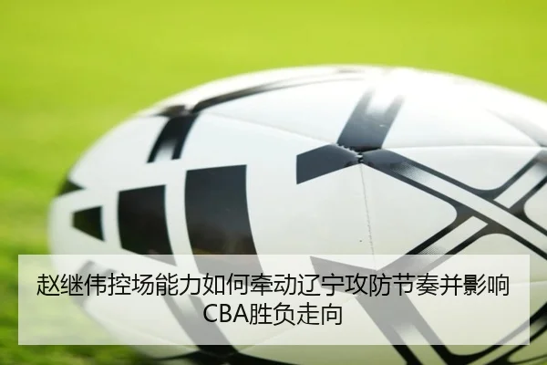 赵继伟控场能力如何牵动辽宁攻防节奏并影响CBA胜负走向