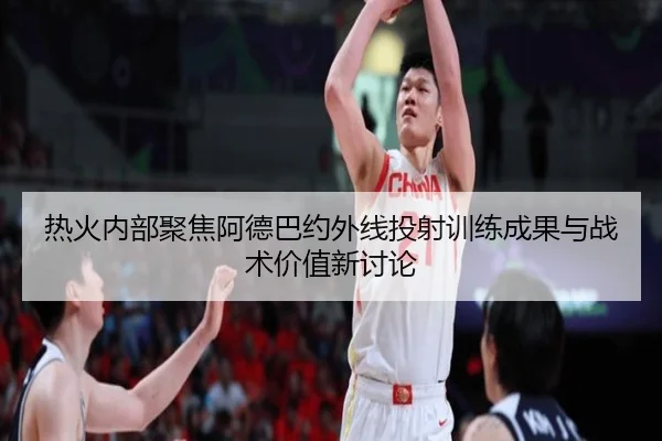 热火内部聚焦阿德巴约外线投射训练成果与战术价值新讨论