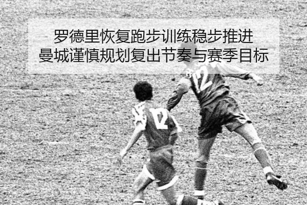 罗德里恢复跑步训练稳步推进 曼城谨慎规划复出节奏与赛季目标